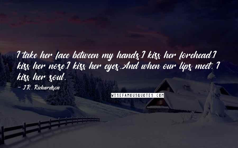 J.R. Richardson Quotes: I take her face between my hands.I kiss her forehead,I kiss her nose,I kiss her eyes.And when our lips meet, I kiss her soul.