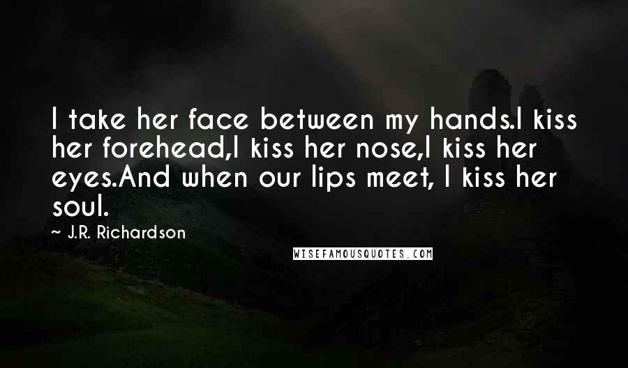 J.R. Richardson Quotes: I take her face between my hands.I kiss her forehead,I kiss her nose,I kiss her eyes.And when our lips meet, I kiss her soul.