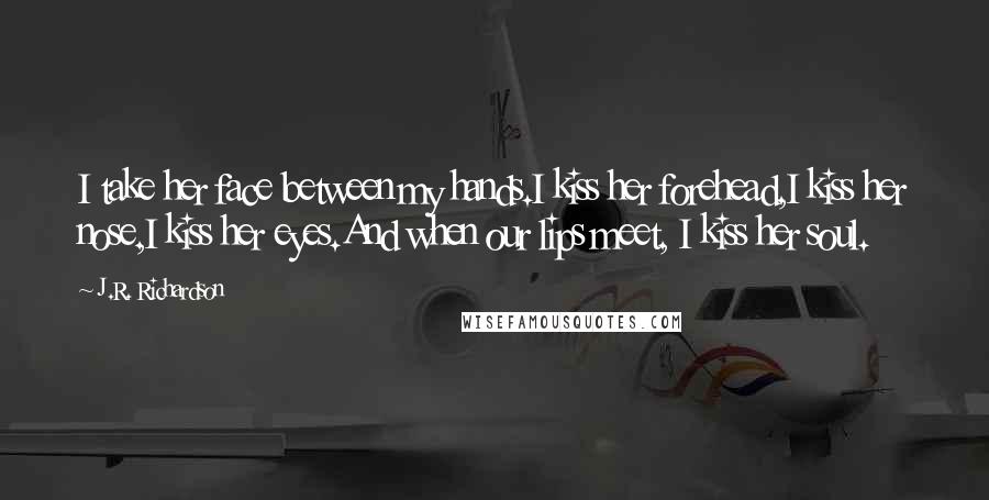 J.R. Richardson Quotes: I take her face between my hands.I kiss her forehead,I kiss her nose,I kiss her eyes.And when our lips meet, I kiss her soul.