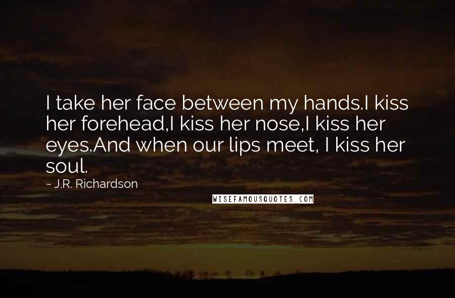 J.R. Richardson Quotes: I take her face between my hands.I kiss her forehead,I kiss her nose,I kiss her eyes.And when our lips meet, I kiss her soul.