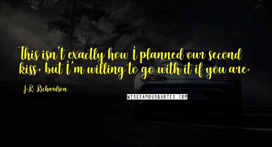 J.R. Richardson Quotes: This isn't exactly how I planned our second kiss, but I'm willing to go with it if you are.