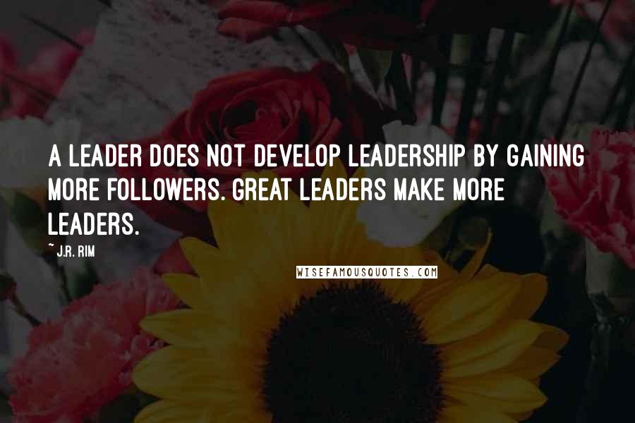 J.R. Rim Quotes: A leader does not develop leadership by gaining more followers. Great leaders make more leaders.