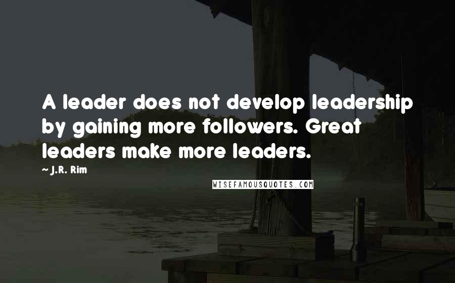 J.R. Rim Quotes: A leader does not develop leadership by gaining more followers. Great leaders make more leaders.