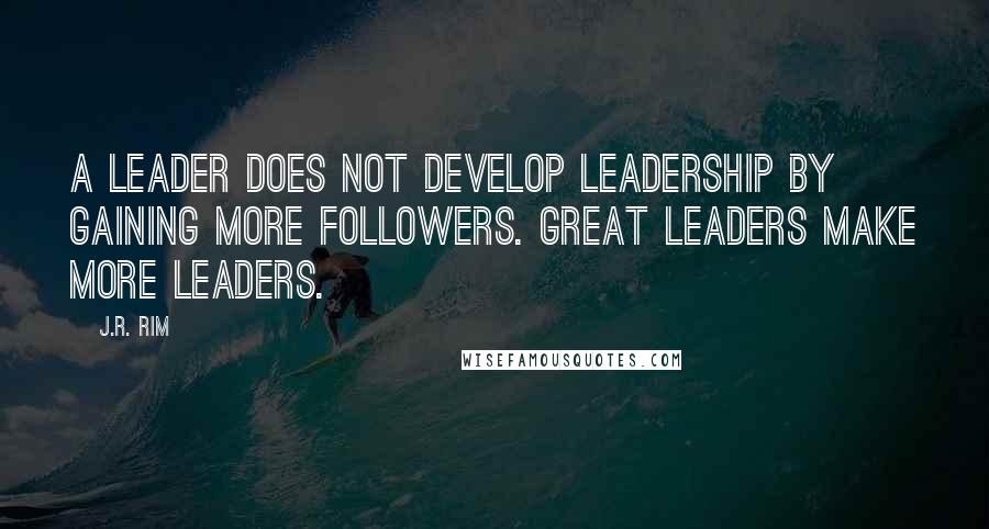 J.R. Rim Quotes: A leader does not develop leadership by gaining more followers. Great leaders make more leaders.