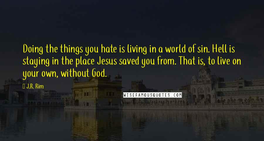 J.R. Rim Quotes: Doing the things you hate is living in a world of sin. Hell is staying in the place Jesus saved you from. That is, to live on your own, without God.