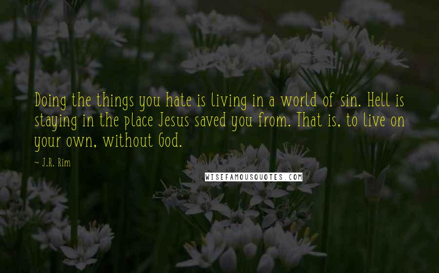 J.R. Rim Quotes: Doing the things you hate is living in a world of sin. Hell is staying in the place Jesus saved you from. That is, to live on your own, without God.