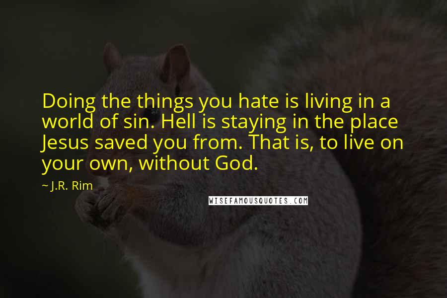 J.R. Rim Quotes: Doing the things you hate is living in a world of sin. Hell is staying in the place Jesus saved you from. That is, to live on your own, without God.