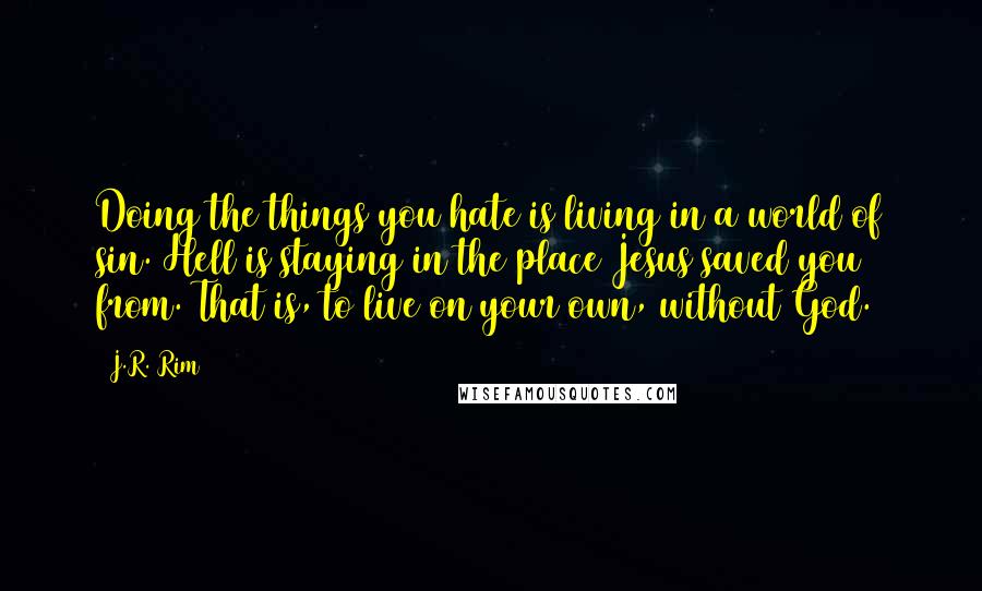 J.R. Rim Quotes: Doing the things you hate is living in a world of sin. Hell is staying in the place Jesus saved you from. That is, to live on your own, without God.