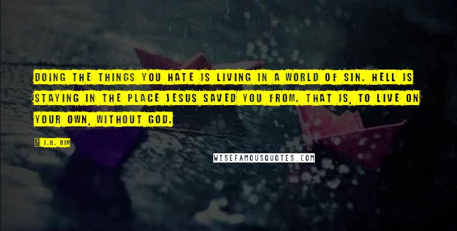 J.R. Rim Quotes: Doing the things you hate is living in a world of sin. Hell is staying in the place Jesus saved you from. That is, to live on your own, without God.