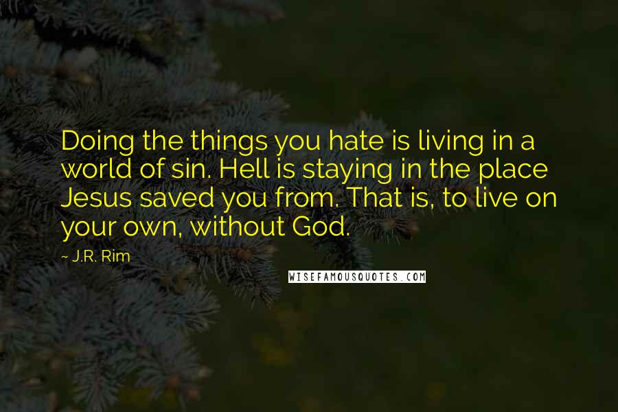 J.R. Rim Quotes: Doing the things you hate is living in a world of sin. Hell is staying in the place Jesus saved you from. That is, to live on your own, without God.