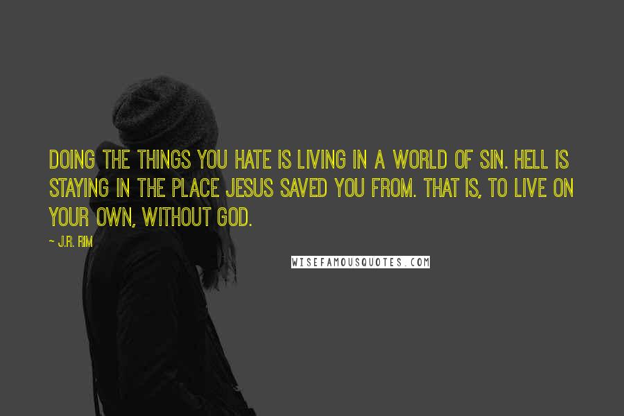 J.R. Rim Quotes: Doing the things you hate is living in a world of sin. Hell is staying in the place Jesus saved you from. That is, to live on your own, without God.