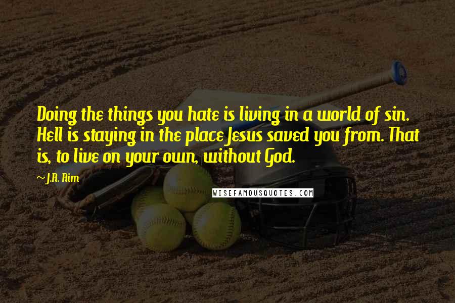 J.R. Rim Quotes: Doing the things you hate is living in a world of sin. Hell is staying in the place Jesus saved you from. That is, to live on your own, without God.