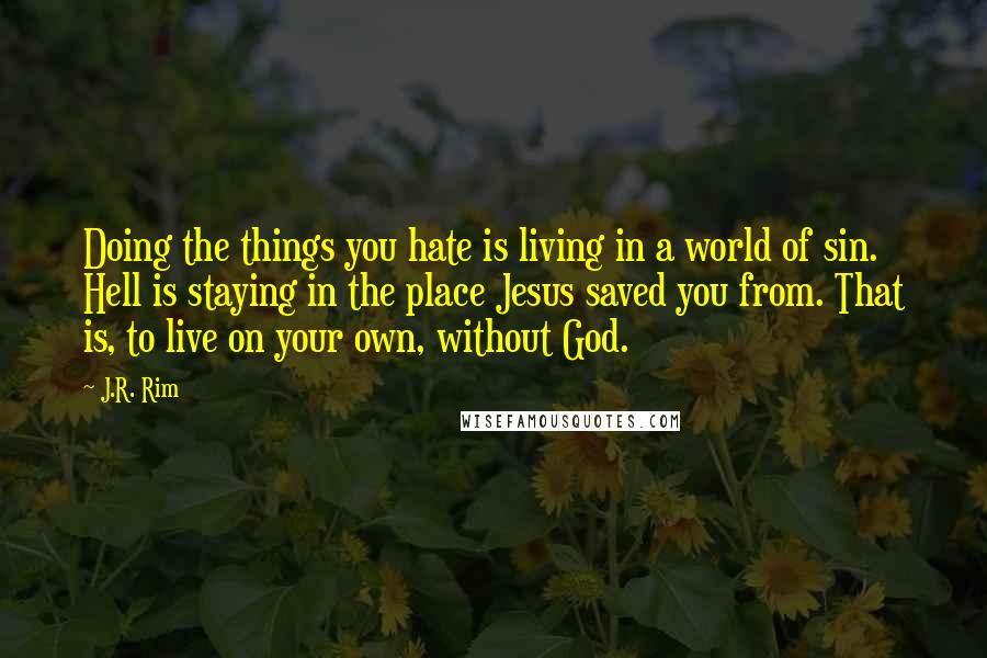 J.R. Rim Quotes: Doing the things you hate is living in a world of sin. Hell is staying in the place Jesus saved you from. That is, to live on your own, without God.