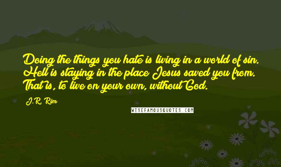 J.R. Rim Quotes: Doing the things you hate is living in a world of sin. Hell is staying in the place Jesus saved you from. That is, to live on your own, without God.