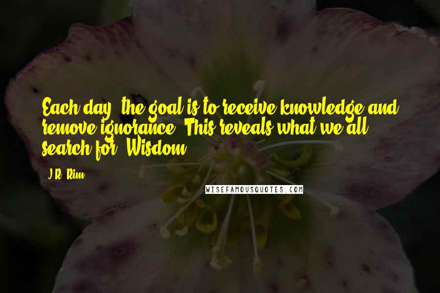 J.R. Rim Quotes: Each day, the goal is to receive knowledge and remove ignorance. This reveals what we all search for. Wisdom.