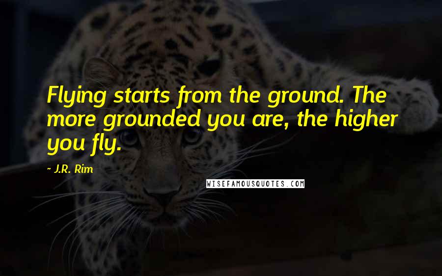 J.R. Rim Quotes: Flying starts from the ground. The more grounded you are, the higher you fly.