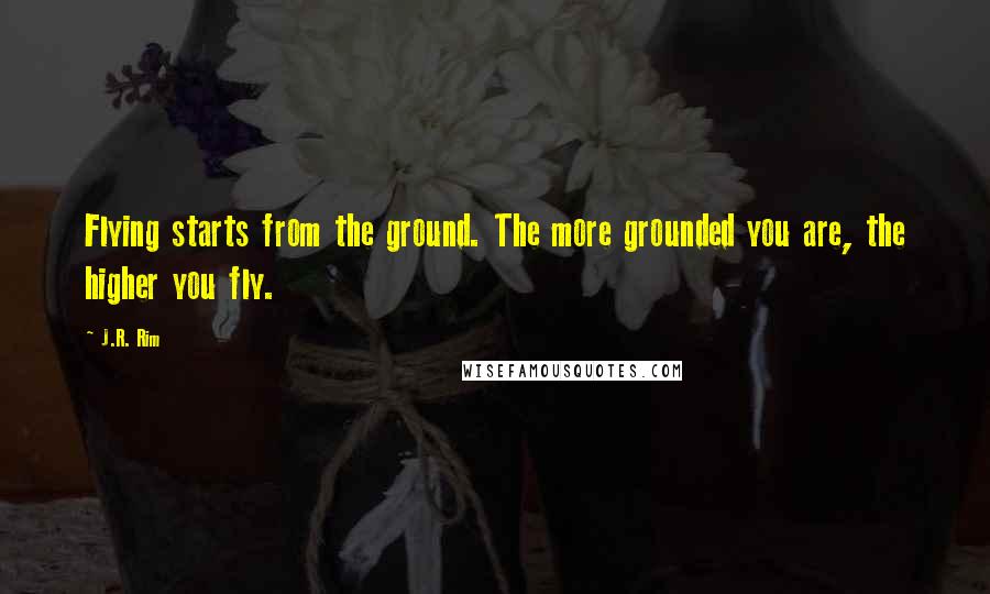 J.R. Rim Quotes: Flying starts from the ground. The more grounded you are, the higher you fly.