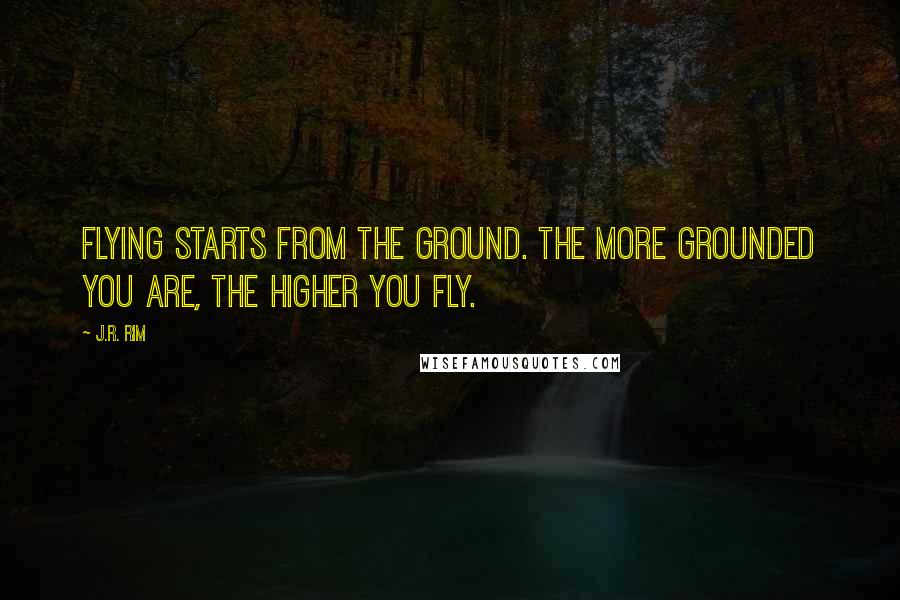 J.R. Rim Quotes: Flying starts from the ground. The more grounded you are, the higher you fly.