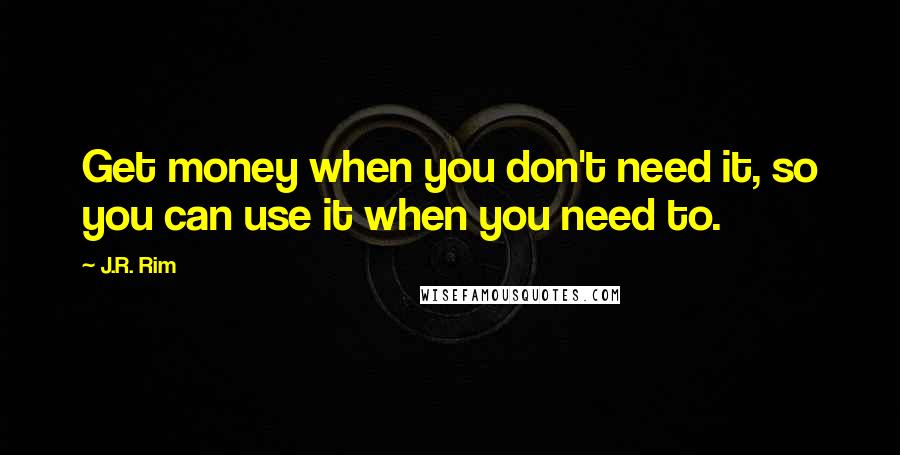 J.R. Rim Quotes: Get money when you don't need it, so you can use it when you need to.
