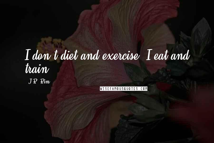 J.R. Rim Quotes: I don't diet and exercise. I eat and train.