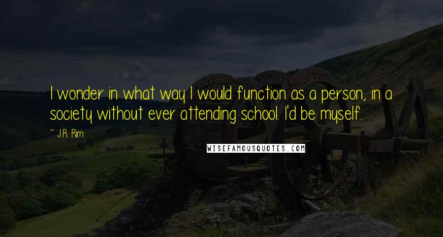 J.R. Rim Quotes: I wonder in what way I would function as a person, in a society without ever attending school. I'd be myself.