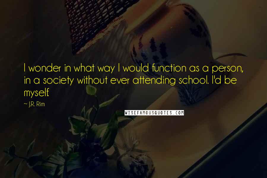 J.R. Rim Quotes: I wonder in what way I would function as a person, in a society without ever attending school. I'd be myself.