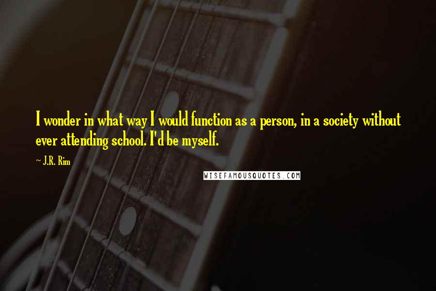 J.R. Rim Quotes: I wonder in what way I would function as a person, in a society without ever attending school. I'd be myself.