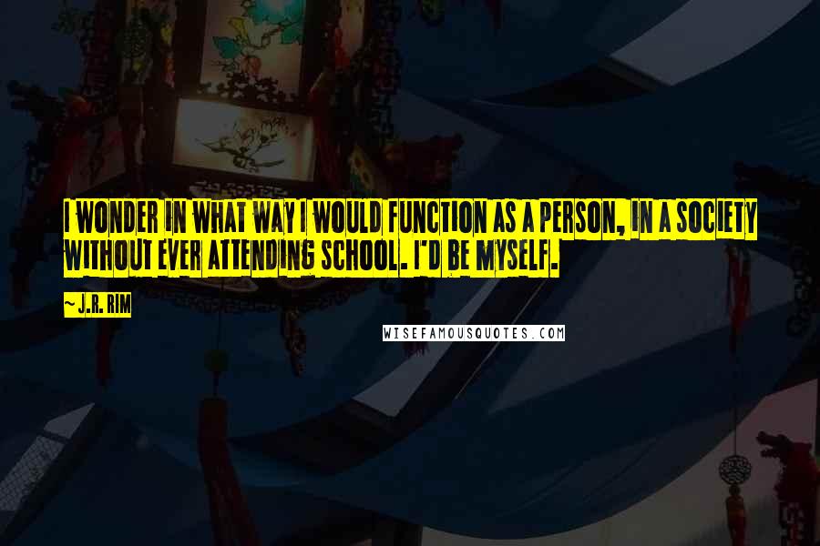 J.R. Rim Quotes: I wonder in what way I would function as a person, in a society without ever attending school. I'd be myself.