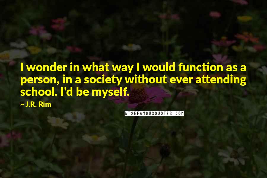 J.R. Rim Quotes: I wonder in what way I would function as a person, in a society without ever attending school. I'd be myself.