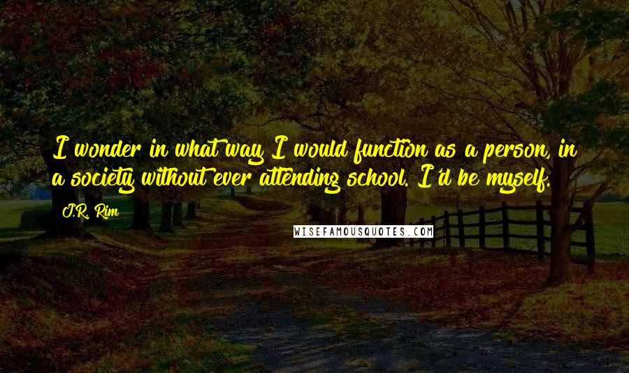 J.R. Rim Quotes: I wonder in what way I would function as a person, in a society without ever attending school. I'd be myself.