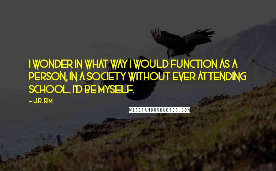 J.R. Rim Quotes: I wonder in what way I would function as a person, in a society without ever attending school. I'd be myself.