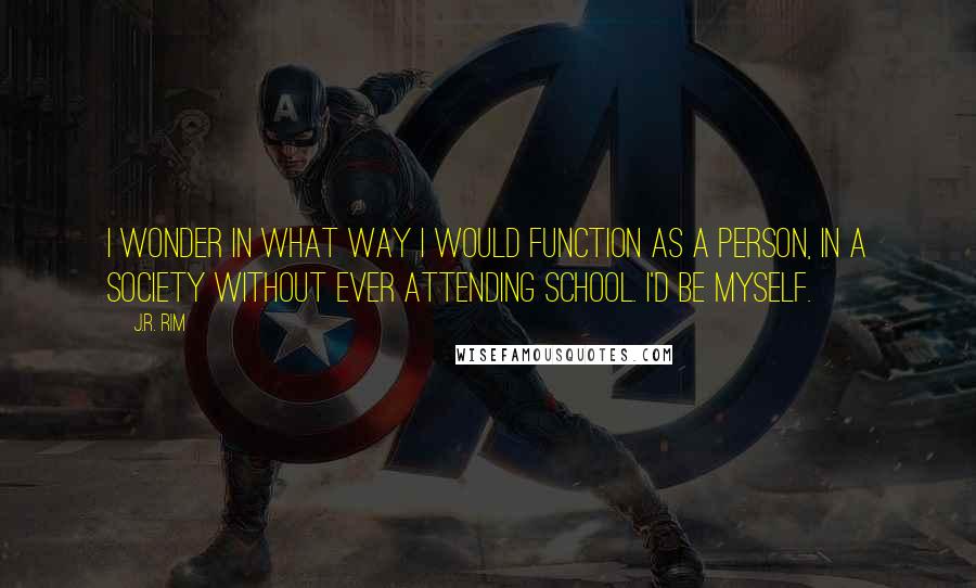 J.R. Rim Quotes: I wonder in what way I would function as a person, in a society without ever attending school. I'd be myself.