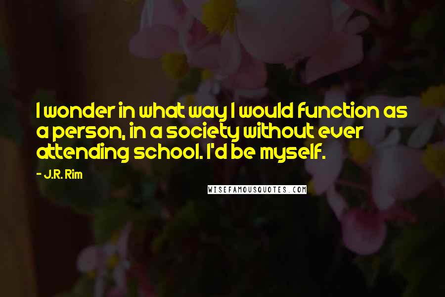J.R. Rim Quotes: I wonder in what way I would function as a person, in a society without ever attending school. I'd be myself.