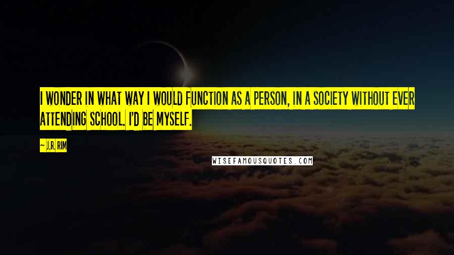 J.R. Rim Quotes: I wonder in what way I would function as a person, in a society without ever attending school. I'd be myself.