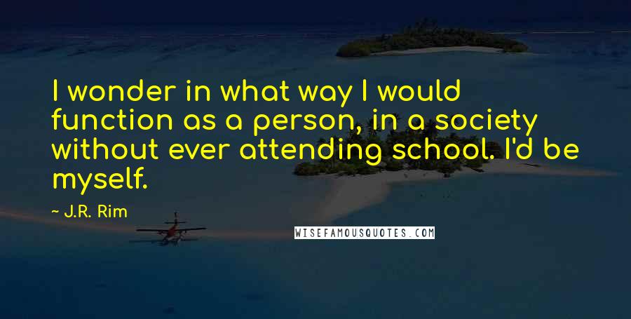 J.R. Rim Quotes: I wonder in what way I would function as a person, in a society without ever attending school. I'd be myself.