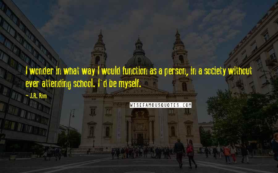 J.R. Rim Quotes: I wonder in what way I would function as a person, in a society without ever attending school. I'd be myself.