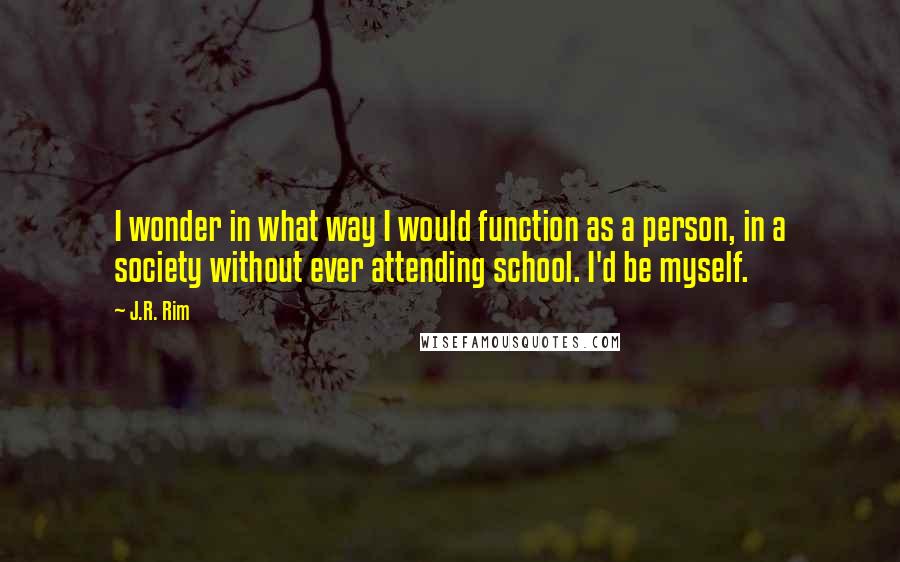 J.R. Rim Quotes: I wonder in what way I would function as a person, in a society without ever attending school. I'd be myself.