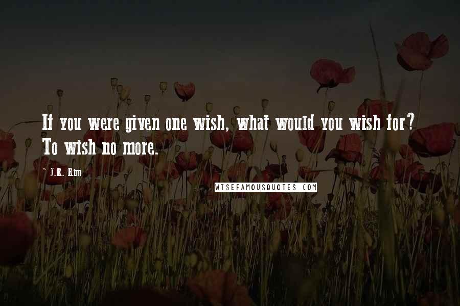 J.R. Rim Quotes: If you were given one wish, what would you wish for? To wish no more.