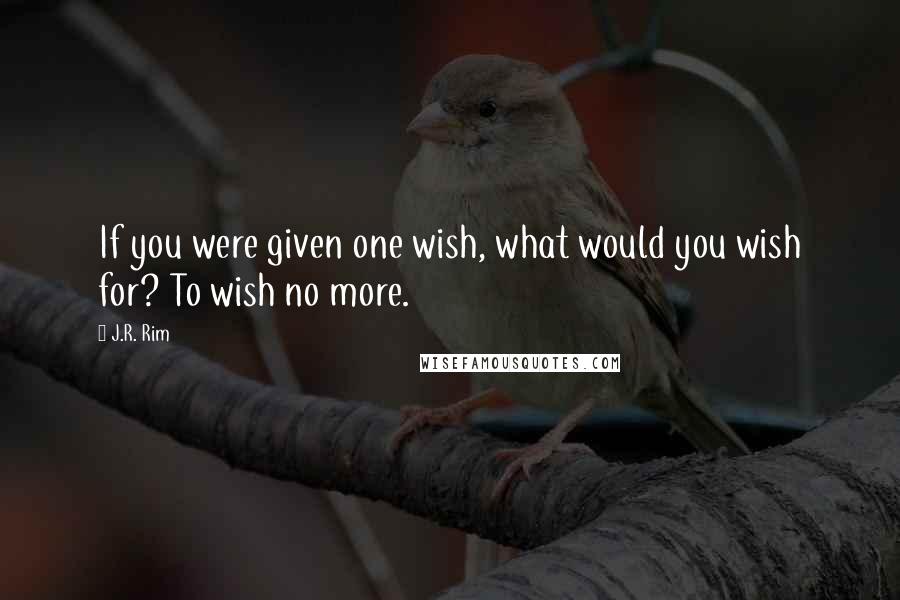 J.R. Rim Quotes: If you were given one wish, what would you wish for? To wish no more.