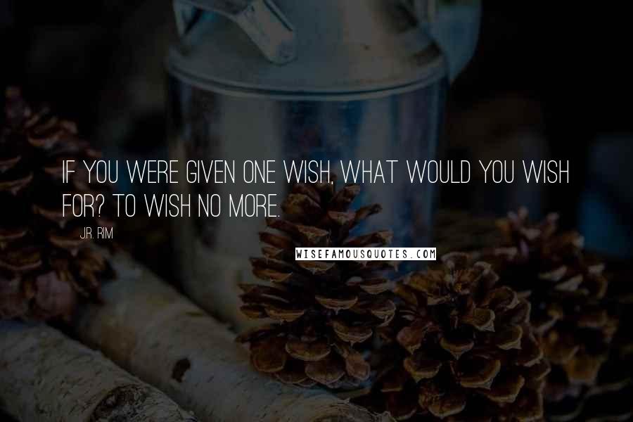 J.R. Rim Quotes: If you were given one wish, what would you wish for? To wish no more.