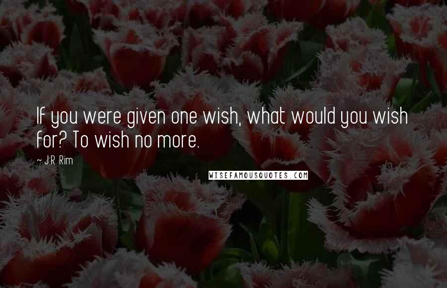 J.R. Rim Quotes: If you were given one wish, what would you wish for? To wish no more.