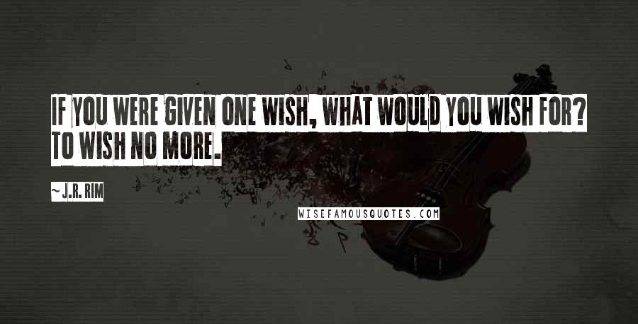 J.R. Rim Quotes: If you were given one wish, what would you wish for? To wish no more.