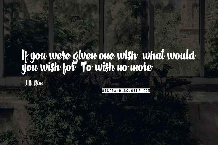 J.R. Rim Quotes: If you were given one wish, what would you wish for? To wish no more.