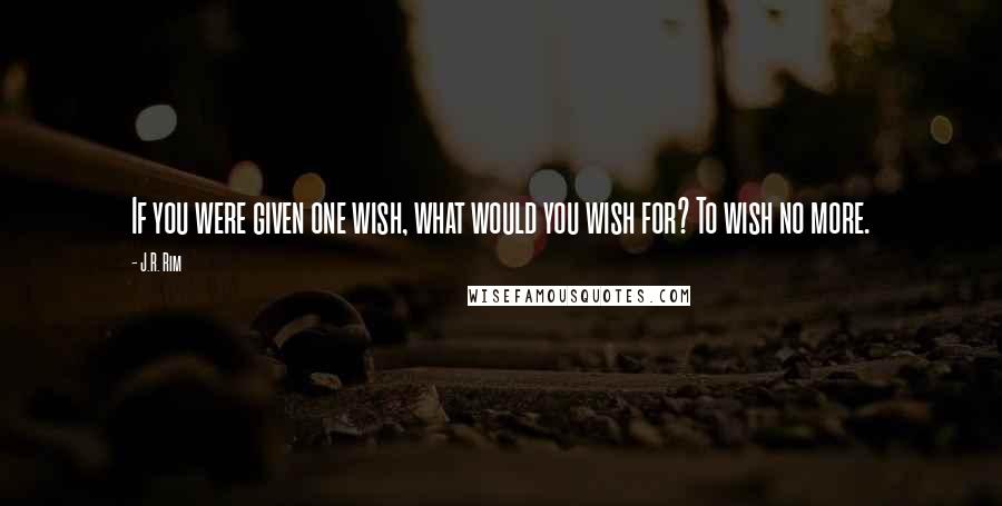 J.R. Rim Quotes: If you were given one wish, what would you wish for? To wish no more.