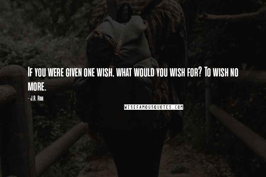 J.R. Rim Quotes: If you were given one wish, what would you wish for? To wish no more.