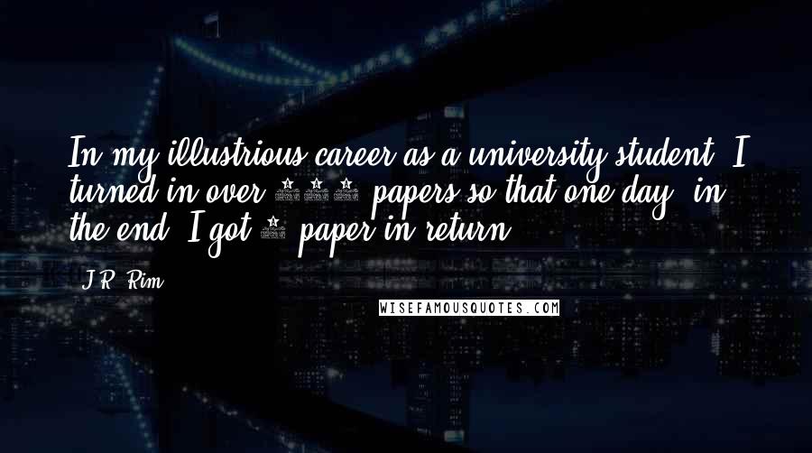 J.R. Rim Quotes: In my illustrious career as a university student, I turned in over 100 papers so that one day, in the end, I got 1 paper in return.