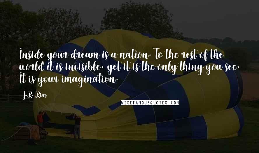 J.R. Rim Quotes: Inside your dream is a nation. To the rest of the world it is invisible, yet it is the only thing you see. It is your imagination.