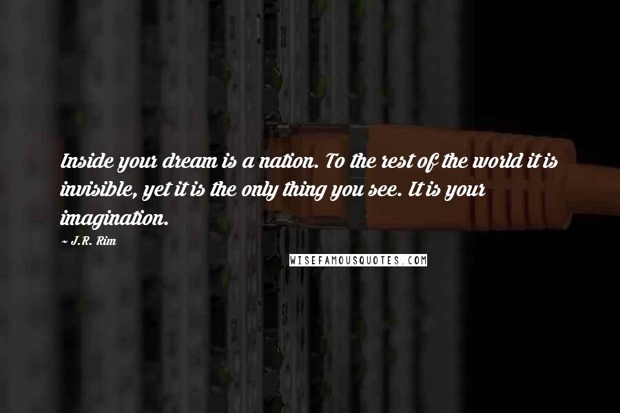 J.R. Rim Quotes: Inside your dream is a nation. To the rest of the world it is invisible, yet it is the only thing you see. It is your imagination.
