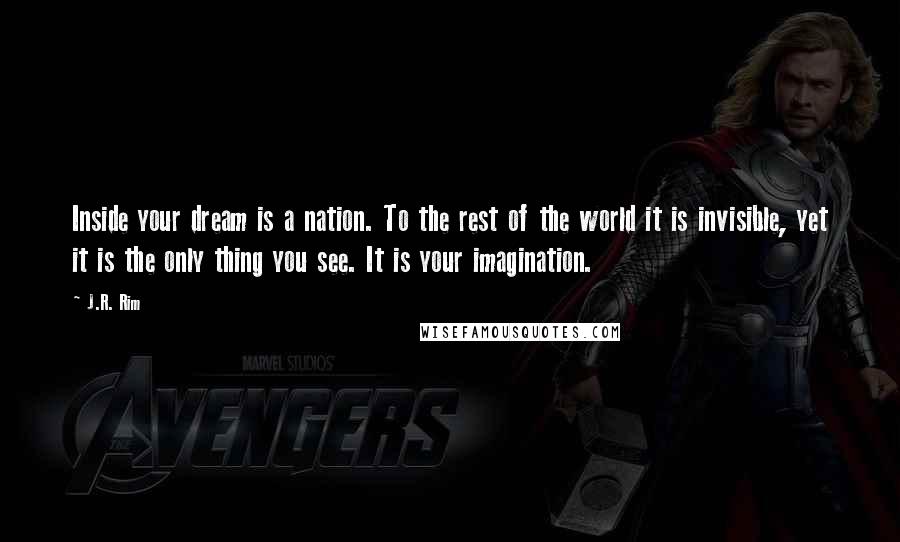 J.R. Rim Quotes: Inside your dream is a nation. To the rest of the world it is invisible, yet it is the only thing you see. It is your imagination.