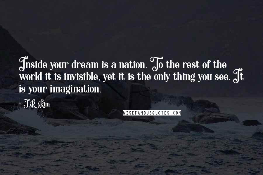 J.R. Rim Quotes: Inside your dream is a nation. To the rest of the world it is invisible, yet it is the only thing you see. It is your imagination.